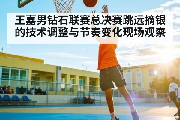 王嘉男钻石联赛总决赛跳远摘银的技术调整与节奏变化现场观察 | kaiyun